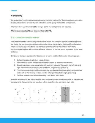  
 
Complexity 
As we can see from the above example using the naive method for 11 points as input we require 
to calculate distance of each 11 point with other points giving the total 121 comparisons.  
Therefore if we use this method for every n points n^2 comparisons are required.  
The time complexity of brute force method is O(n^2), 
 
5.5.2 Divide and Conquer method 
The problem can be solved using the recursive divide and conquer approach. In this approach 
we divide the one dimensional plane into smaller plane (generally by dividing it from between). 
Then we recursively solve these two planes in order to achieve the solution from them, 
conquering each plane. We combine all these solutions to ﬁnd the points separated by the least 
distance.  
Divide and Conquer approach for Closest pair of points problem follows the following steps- 
1. Sort points according to their x-coordinates. 
2. Split the set of points into two equal-sized subsets by a vertical line x=xmid. 
3. Solve the problem recursively in the left and right subsets. This yields the left-side and 
right-side minimum distances Lmin and Rmin, respectively. (picture 1) 
4. Find the minimal distance LRmin among the set of pairs of points in which one point lies 
on the left of the dividing vertical and the other point lies to the right. (picture 2) 
5. The ﬁnal answer is the minimum among Lmin, Rmin, and LRmin. 
Now the approach for 4th step is that for each point say p lined near to mid point of the plane we 
consider only the points that are less than LRmin away from the point p on right side. 
 
 
 
 
 
   
27 
 