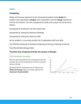  
 
Complexity 
Divide and Conquer approach to the closest point problem helps divide the 
problem into subproblems conquer each subproblem and then merge solutions to 
ﬁnd the ﬁnal solution. The time complexity for divide and conquer can be found as 
follows- 
Complexity for dividing the set into subset=O(n) 
Complexity for sorting the distances=O(nlogn) 
Complexity for ﬁnding the distances=O(n) 
As the problem is recursively divided into 2 subproblems (left and right) 
T(n)=2T(n/2)+complexity of dividing+complexity of sorting+complexity of solving 
T(n)=2T(n/2)+O(n)+O(nlogn)+O(n) 
Therefore time complexity of divide and conquer is O(nlogn) 
 
5.5.3 Comparison of methods 
We were able to get deﬁned time complexity for both the 
methods. We use that complexity as a metric to compare 
the two methods.  
By seeing both the complexities we can deduce that 
Divide and Conquer approach is better approach for 
closest pair of point problem. 
 
 
 
   
28 
 