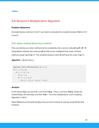  
 
 
5.6 Strassen’s Multiplication Algorithm 
 
Problem Statement 
Considering two matrices X and Y, we need to calculate the resultant product Matrix Z of 
X and Y. 
 
5.6.1 Naive method/ Brute force method 
First, we will discuss naïve method and its complexity. Here, we are calculating Z = X × Y. 
Using Naïve method, two matrices (X and Y) can be multiplied if the order of these 
matrices are p × q and q × r. The resultant product matrix Z will have the order of p × r. 
Algorithm : ( Brute Force ) 
 
Analysis: 
In the above Algo, we see that i runs from 1 to p . Then j runs from 1 to q . Inside the 
nested loops, the last loop runs from 1 to r . Thus the complexity for such a looping 
Algorithm is O(n3
). 
Naive Method can be quite lengthy, thus we try to reduce its size by using Divide And 
Conquer. 
 
29 
 
