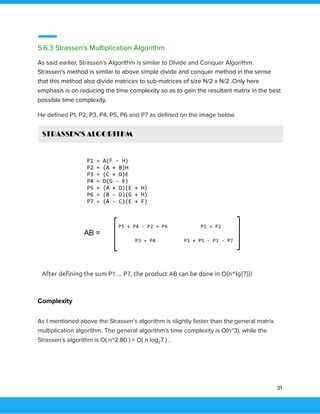  
 
5.6.3 Strassen's Multiplication Algorithm 
As said earlier, Strassen’s Algorithm is similar to DIvide and Conquer Algorithm. 
Strassen’s method is similar to above simple divide and conquer method in the sense 
that this method also divide matrices to sub-matrices of size N/2 x N/2 .Only here 
emphasis is on reducing the time complexity so as to gain the resultant matrix in the best 
possible time complexity. 
He deﬁned P1, P2, P3, P4, P5, P6 and P7 as deﬁned on the image below. 
  
Complexity 
As I mentioned above the Strassen’s algorithm is slightly faster than the general matrix 
multiplication algorithm. The general algorithm’s time complexity is O(n^3), while the 
Strassen’s algorithm is O( n^2.80 ) = O( n log27 ) . 
 
31 
 