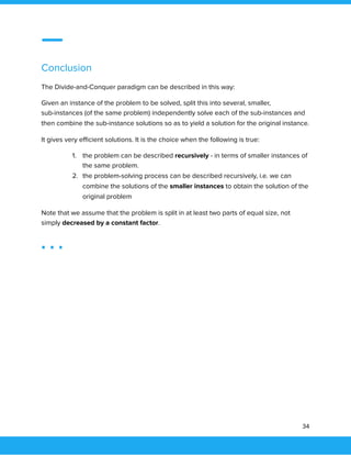  
 
Conclusion 
The Divide-and-Conquer paradigm can be described in this way: 
Given an instance of the problem to be solved, split this into several, smaller, 
sub-instances (of the same problem) independently solve each of the sub-instances and 
then combine the sub-instance solutions so as to yield a solution for the original instance. 
It gives very eﬃcient solutions. It is the choice when the following is true: 
1. the problem can be described recursively - in terms of smaller instances of 
the same problem. 
2. the problem-solving process can be described recursively, i.e. we can 
combine the solutions of the smaller instances to obtain the solution of the 
original problem 
Note that we assume that the problem is split in at least two parts of equal size, not 
simply decreased by a constant factor. 
 
34 
 