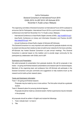 Call for Participation
Doctoral Consortium at International Forum 2019
ICADL 2019 / A-LIEP 2019 / AP-iSchools 2019
November 4, Kuala Lumpur, Malaysia
The organizing committee of Doctoral Consortium at International Forum 2019 is pleased to
announce Call for Participation. International Forum 2019 is a joint event of three important
conferences to be held from November 4 to 7 in Kuala Lumpur, Malaysia.
- International Conference on Asia-Pacific Digital Libraries (ICADL, http://icadl2019.org/),
- Asia-Pacific Conference on Library and Information Education and Practice (A-LIEP,
http://aliep2019.org/), and
- Annual Conference of Asia-Pacific chapter of iSchools (AP-iSchools).
This Doctoral Consortium is a very important and useful event for graduate students not only
to present and discuss their studies but also to build human networks for the future activities.
AP-iSchools has hosted Doctoral Consortium at past annual meetings. This Doctoral
Consortium is planned based on this tradition and to provide larger community for the
participants by collaboration with ICADL and A-LIEP.
Submission and Presentation
We solicit proposals for presentation from graduate students. We call for proposals in two
tracks – on going and finished research presentations and research plan for doctoral degree.
Members of the organizing team and professors from AP-iSchools will participate in the
Doctoral Consortium and give comments and suggestions to help students brush up the
research and to build up their research plans.
Tracks and Submission Information
Track 1: On-going and finished research.
Proposals may be made by one or more authors. The first author should be a graduate
student.
Track 2: Research plans for pursuing doctoral degrees.
Proposals should be made by a doctoral student. His/her supervisor(s) may be indicated
in the proposal.
All proposals should be written in English and include the followings,
1. Track: indicate track 1 or track 2
2. Title
 