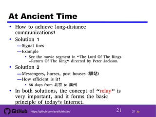 21 tohttps://github.com/syaifulahdan/
At Ancient Time
• How to achieve long-distance
communications?
• Solution 1
—Signal fires
—Example
• See the movie segment in “The Lord Of The Rings
–Return Of The King” directed by Peter Jackson.
• Solution 2
—Messengers, horses, post houses (驛站)
—How efficient is it?
• 56 days from 北京 to 廣州
• In both solutions, the concept of “relay” is
very important, and it forms the basic
principle of today’s Internet.
21
 