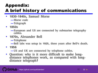 32 tohttps://github.com/syaifulahdan/
Appendix:
A brief history of communications
• 1830-1840s, Samuel Morse
—Morse code
—Telegraph
• 1850s
—European and US are connected by submarine telegraphy
cables.
• 1870s, Alexander Bell
—Telephone
—Bell labs was setup in 1925, three years after Bell’s death.
• 1956
—US and UK are connected by telephone cables.
• Question: why is it more difficult to make long-
distance telephones work, as compared with long-
distance telegraph?
32
 