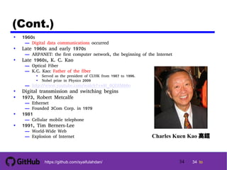 34 tohttps://github.com/syaifulahdan/
(Cont.)
• 1960s
— Digital data communications occurred
• Late 1960s and early 1970s
— ARPANET: the first computer network, the beginning of the Internet
• Late 1960s, K. C. Kao
— Optical Fiber
— K.C. Kao: Father of the fiber
• Served as the president of CUHK from 1987 to 1996.
• Nobel prize in Physics 2009
— http://www.youtube.com/watch?v=9l_0QDIM60o
• Digital transmission and switching begins
• 1973, Robert Metcalfe
— Ethernet
— Founded 3Com Corp. in 1979
• 1981
— Cellular mobile telephone
• 1991, Tim Berners-Lee
— World-Wide Web
— Explosion of Internet Charles Kuen Kao 高錕
34
 