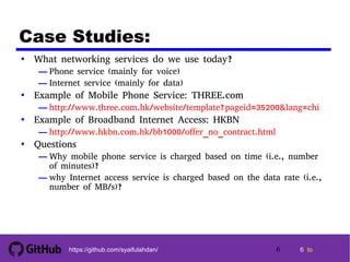 6 tohttps://github.com/syaifulahdan/
Case Studies:
• What networking services do we use today?
— Phone service (mainly for voice)
— Internet service (mainly for data)
• Example of Mobile Phone Service: THREE.com
— http://www.three.com.hk/website/template?pageid=35200&lang=chi
• Example of Broadband Internet Access: HKBN
— http://www.hkbn.com.hk/bb1000/offer_no_contract.html
• Questions
— Why mobile phone service is charged based on time (i.e., number
of minutes)?
— why Internet access service is charged based on the data rate (i.e.,
number of MB/s)?
6
 