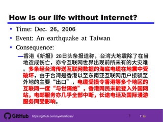 7 tohttps://github.com/syaifulahdan/
How is our life without Internet?
• Time: Dec. 26, 2006
• Event: An earthquake at Taiwan
• Consequence:
—香港《新报》28日头条报道称，台湾大地震除了在当
地造成伤亡，亦令互联网世界出现前所未有的大灾难
。多条经台湾传送互联网数据的海底电缆在地震中受
破坏，由于台湾是香港以至东南亚互联网用户接驳至
外地的主要“出口”，电缆受损令香港等多个地区的
互联网一度“与世隔绝”，香港网民未能登入外国网
站，电邮服务亦几乎全部中断，长途电话及国际漫游
服务同受影响。
7
 