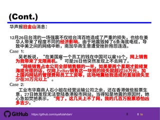 8 tohttps://github.com/syaifulahdan/
(Cont.)
华声报旧金山消息：
12月26日台湾的一场强震不仅给台湾百姓造成了严重的损失，也给在美
华人带来了程度不同的经济影响。由于地震毁掉了6条海底电缆，导
致中美之间的网络中断，南加华商生意遭受挫折抱怨连连。
Case 1:
　　吴老板说，“在美国雇一个员工的钱在中国可以雇10个，网上销售
为我带来了无限商机。”可是26日他突然发现上不去网了。
　　“网络销售占本公司全部销售额的一半，如果要两个星期才能修复
海底光缆的话，仅网上eBay销售这一块我的损失就超过28万元，加
上国内网站的管理费和员工工资等，这场地震给我造成的直接损失至
少在30万元以上”。
Case 2:
　　工业市华裔商人石小姐在经营运输公司之余，还在香港做些股票生
意，27日她发现无法登陆香港股市网站，当得知是地震的原因时，她
心急如焚地表示，“完了，这几天上不了网，我的几百万股票恐怕凶
多吉少。”
8
 