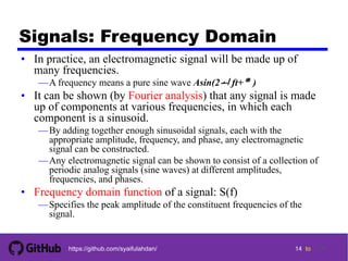 14 tohttps://github.com/syaifulahdan/
Signals: Frequency Domain
• In practice, an electromagnetic signal will be made up of
many frequencies.
—A frequency means a pure sine wave Asin(2 ft+)
• It can be shown (by Fourier analysis) that any signal is made
up of components at various frequencies, in which each
component is a sinusoid.
—By adding together enough sinusoidal signals, each with the
appropriate amplitude, frequency, and phase, any electromagnetic
signal can be constructed.
—Any electromagnetic signal can be shown to consist of a collection of
periodic analog signals (sine waves) at different amplitudes,
frequencies, and phases.
• Frequency domain function of a signal: S(f)
—Specifies the peak amplitude of the constituent frequencies of the
signal.
14
 