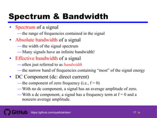 17 tohttps://github.com/syaifulahdan/
Spectrum & Bandwidth
• Spectrum of a signal
—the range of frequencies contained in the signal
• Absolute bandwidth of a signal
—the width of the signal spectrum
—Many signals have an infinite bandwidth!
• Effective bandwidth of a signal
—often just referred to as bandwidth
—the narrow band of frequencies containing “most” of the signal energy
• DC Component (dc: direct current)
—the component of zero frequency (i.e., f = 0)
—With no dc component, a signal has an average amplitude of zero.
—With a dc component, a signal has a frequency term at f = 0 and a
nonzero average amplitude.
17
 