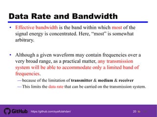 20 tohttps://github.com/syaifulahdan/
Data Rate and Bandwidth
• Effective bandwidth is the band within which most of the
signal energy is concentrated. Here, “most” is somewhat
arbitrary.
• Although a given waveform may contain frequencies over a
very broad range, as a practical matter, any transmission
system will be able to accommodate only a limited band of
frequencies.
—because of the limitation of transmitter & medium & receiver
—This limits the data rate that can be carried on the transmission system.
20
 