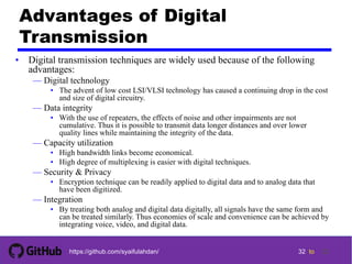 32 tohttps://github.com/syaifulahdan/
Advantages of Digital
Transmission
• Digital transmission techniques are widely used because of the following
advantages:
— Digital technology
• The advent of low cost LSI/VLSI technology has caused a continuing drop in the cost
and size of digital circuitry.
— Data integrity
• With the use of repeaters, the effects of noise and other impairments are not
cumulative. Thus it is possible to transmit data longer distances and over lower
quality lines while maintaining the integrity of the data.
— Capacity utilization
• High bandwidth links become economical.
• High degree of multiplexing is easier with digital techniques.
— Security & Privacy
• Encryption technique can be readily applied to digital data and to analog data that
have been digitized.
— Integration
• By treating both analog and digital data digitally, all signals have the same form and
can be treated similarly. Thus economies of scale and convenience can be achieved by
integrating voice, video, and digital data.
32
 