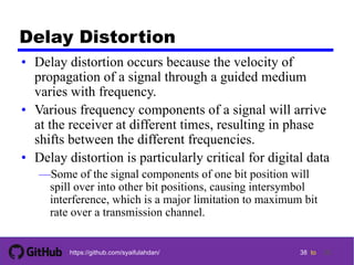 38 tohttps://github.com/syaifulahdan/
Delay Distortion
• Delay distortion occurs because the velocity of
propagation of a signal through a guided medium
varies with frequency.
• Various frequency components of a signal will arrive
at the receiver at different times, resulting in phase
shifts between the different frequencies.
• Delay distortion is particularly critical for digital data
—Some of the signal components of one bit position will
spill over into other bit positions, causing intersymbol
interference, which is a major limitation to maximum bit
rate over a transmission channel.
38
 