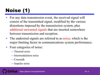 39 tohttps://github.com/syaifulahdan/
Noise (1)
• For any data transmission event, the received signal will
consist of the transmitted signal, modified by the various
distortions imposed by the transmission system, plus
additional unwanted signals that are inserted somewhere
between transmission and reception.
• The undesired signals are referred to as noise, which is the
major limiting factor in communications system performance.
• Four categories of noise:
—Thermal noise
—Intermodulation noise
—Crosstalk
—Impulse noise
39
 