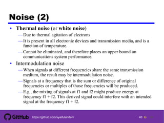 40 tohttps://github.com/syaifulahdan/
Noise (2)
• Thermal noise (or white noise)
—Due to thermal agitation of electrons
—It is present in all electronic devices and transmission media, and is a
function of temperature.
—Cannot be eliminated, and therefore places an upper bound on
communications system performance.
• Intermodulation noise
—When signals at different frequencies share the same transmission
medium, the result may be intermodulation noise.
—Signals at a frequency that is the sum or difference of original
frequencies or multiples of those frequencies will be produced.
—E.g., the mixing of signals at f1 and f2 might produce energy at
frequency f1 + f2. This derived signal could interfere with an intended
signal at the frequency f1 + f2.
40
 