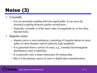 41 tohttps://github.com/syaifulahdan/
Noise (3)
• Crosstalk
—It is an unwanted coupling between signal paths. It can occur by
electrical coupling between nearby twisted pairs.
—Typically, crosstalk is of the same order of magnitude as, or less than,
thermal noise.
• Impulse noise
—Impulse noise is non-continuous, consisting of irregular pulses or noise
spikes of short duration and of relatively high amplitude.
—It is generated from a variety of cause, e.g., external electromagnetic
disturbances such as lightning.
—It is generally only a minor annoyance for analog data.
—But it is the primary source of error in digital data communication.
41
 