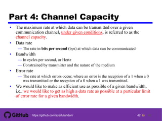 42 tohttps://github.com/syaifulahdan/
Part 4: Channel Capacity
• The maximum rate at which data can be transmitted over a given
communication channel, under given conditions, is referred to as the
channel capacity.
• Data rate
— The rate in bits per second (bps) at which data can be communicated
• Bandwidth
— In cycles per second, or Hertz
— Constrained by transmitter and the nature of the medium
• Error rate
— The rate at which errors occur, where an error is the reception of a 1 when a 0
was transmitted or the reception of a 0 when a 1 was transmitted.
• We would like to make as efficient use as possible of a given bandwidth,
i.e., we would like to get as high a data rate as possible at a particular limit
of error rate for a given bandwidth.
42
 