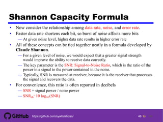 46 tohttps://github.com/syaifulahdan/
Shannon Capacity Formula
• Now consider the relationship among data rate, noise, and error rate.
• Faster data rate shortens each bit, so burst of noise affects more bits
— At given noise level, higher data rate results in higher error rate
• All of these concepts can be tied together neatly in a formula developed by
Claude Shannon.
— For a given level of noise, we would expect that a greater signal strength
would improve the ability to receive data correctly.
— The key parameter is the SNR: Signal-to-Noise Ratio, which is the ratio of the
power in a signal to the power contained in the noise.
— Typically, SNR is measured at receiver, because it is the receiver that processes
the signal and recovers the data.
• For convenience, this ratio is often reported in decibels
— SNR = signal power / noise power
— SNRdb
= 10 log10 (SNR)
46
 