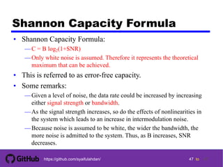 47 tohttps://github.com/syaifulahdan/
Shannon Capacity Formula
• Shannon Capacity Formula:
—C = B log2(1+SNR)
—Only white noise is assumed. Therefore it represents the theoretical
maximum that can be achieved.
• This is referred to as error-free capacity.
• Some remarks:
—Given a level of noise, the data rate could be increased by increasing
either signal strength or bandwidth.
—As the signal strength increases, so do the effects of nonlinearities in
the system which leads to an increase in intermodulation noise.
—Because noise is assumed to be white, the wider the bandwidth, the
more noise is admitted to the system. Thus, as B increases, SNR
decreases.
47
 