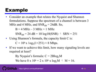 48 tohttps://github.com/syaifulahdan/
Example
• Consider an example that relates the Nyquist and Shannon
formulations. Suppose the spectrum of a channel is between 3
MHz and 4 MHz, and SNRdB = 24dB. So,
B = 4 MHz – 3 MHz = 1 MHz
SNRdB = 24 dB = 10 log10(SNR)  SRN = 251
• Using Shannon’s formula, the capacity limit C is:
C = 106 x 1og2(1+251) ≈ 8 Mbps.
• If we want to achieve this limit, how many signaling levels are
required at least?
By Nyquist’s formula: C = 2Blog2M
We have 8 x 106 = 2 x 106 x log2M  M = 16.
48
 