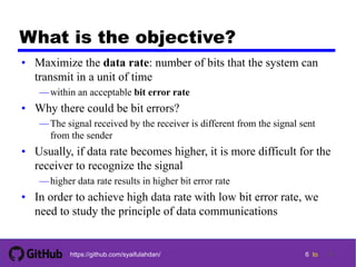 6 tohttps://github.com/syaifulahdan/
What is the objective?
• Maximize the data rate: number of bits that the system can
transmit in a unit of time
—within an acceptable bit error rate
• Why there could be bit errors?
—The signal received by the receiver is different from the signal sent
from the sender
• Usually, if data rate becomes higher, it is more difficult for the
receiver to recognize the signal
—higher data rate results in higher bit error rate
• In order to achieve high data rate with low bit error rate, we
need to study the principle of data communications
6
 