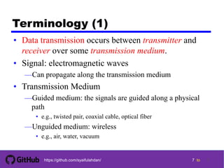 7 tohttps://github.com/syaifulahdan/
Terminology (1)
• Data transmission occurs between transmitter and
receiver over some transmission medium.
• Signal: electromagnetic waves
—Can propagate along the transmission medium
• Transmission Medium
—Guided medium: the signals are guided along a physical
path
• e.g., twisted pair, coaxial cable, optical fiber
—Unguided medium: wireless
• e.g., air, water, vacuum
7
 