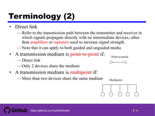 8 tohttps://github.com/syaifulahdan/
Terminology (2)
• Direct link
—Refer to the transmission path between the transmitter and receiver in
which signals propagate directly with no intermediate devices, other
than amplifiers or repeaters used to increase signal strength.
—Note that it can apply to both guided and unguided media
• A transmission medium is point-to-point if:
—Direct link
—Only 2 devices share the medium
• A transmission medium is multipoint if:
—More than two devices share the same medium
Point-to-point
Multipoint
8
 