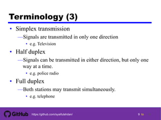 9 tohttps://github.com/syaifulahdan/
Terminology (3)
• Simplex transmission
—Signals are transmitted in only one direction
• e.g. Television
• Half duplex
—Signals can be transmitted in either direction, but only one
way at a time.
• e.g. police radio
• Full duplex
—Both stations may transmit simultaneously.
• e.g. telephone
9
 