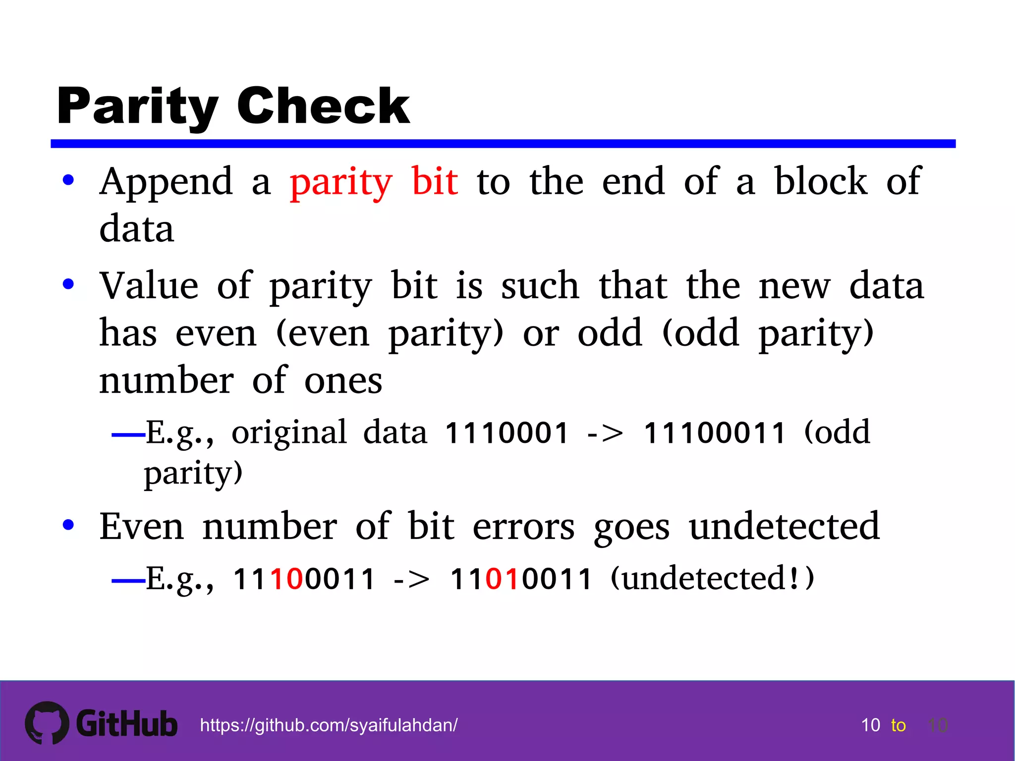 10 10 10 10 tohttps://github.com/syaifulahdan/ 10 Parity Check • Append a parity bit to the end of a block of data • Value of parity bit is such that the new data has even (even parity) or odd (odd parity) number of ones —E.g., original data 1110001 -> 11100011 (odd parity) • Even number of bit errors goes undetected —E.g., 11100011 -> 11010011 (undetected!) 