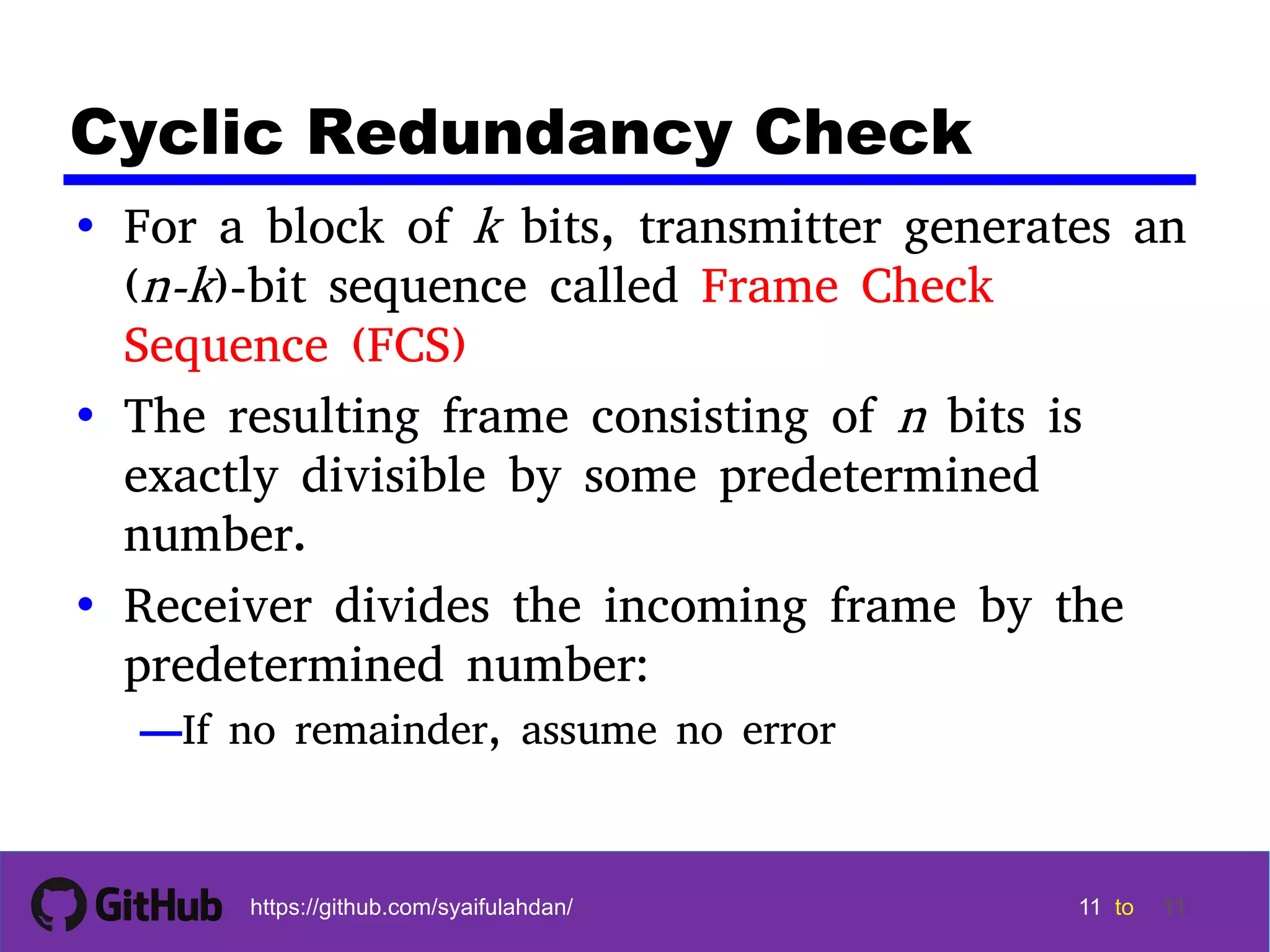 11 11 11 11 tohttps://github.com/syaifulahdan/ 11 Cyclic Redundancy Check • For a block of k bits, transmitter generates an (n-k)-bit sequence called Frame Check Sequence (FCS) • The resulting frame consisting of n bits is exactly divisible by some predetermined number. • Receiver divides the incoming frame by the predetermined number: —If no remainder, assume no error 