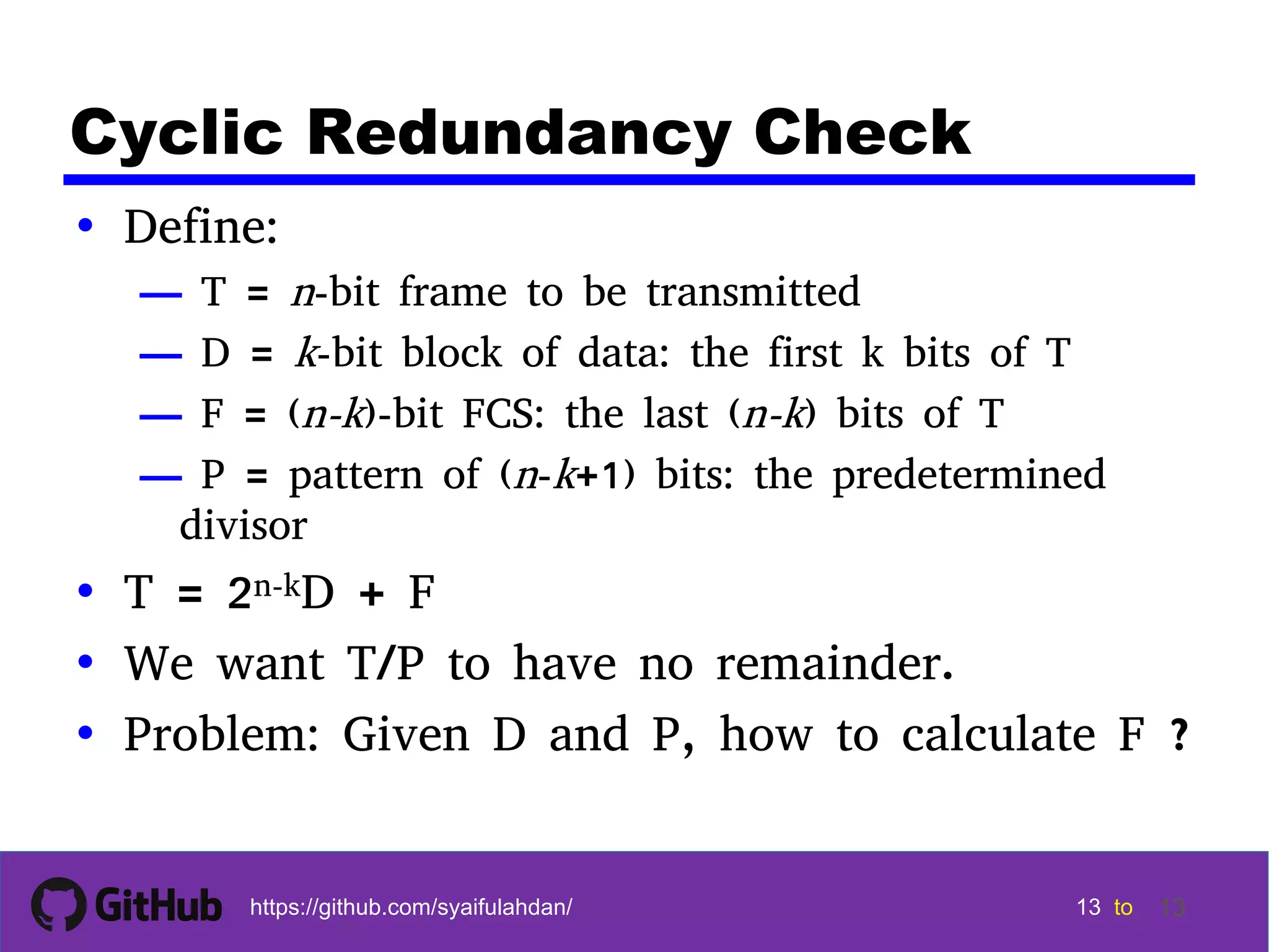 13 13 13 13 tohttps://github.com/syaifulahdan/ 13 Cyclic Redundancy Check • Define: — T = n-bit frame to be transmitted — D = k-bit block of data: the first k bits of T — F = (n-k)-bit FCS: the last (n-k) bits of T — P = pattern of (n-k+1) bits: the predetermined divisor • T = 2n-kD + F • We want T/P to have no remainder. • Problem: Given D and P, how to calculate F ? 