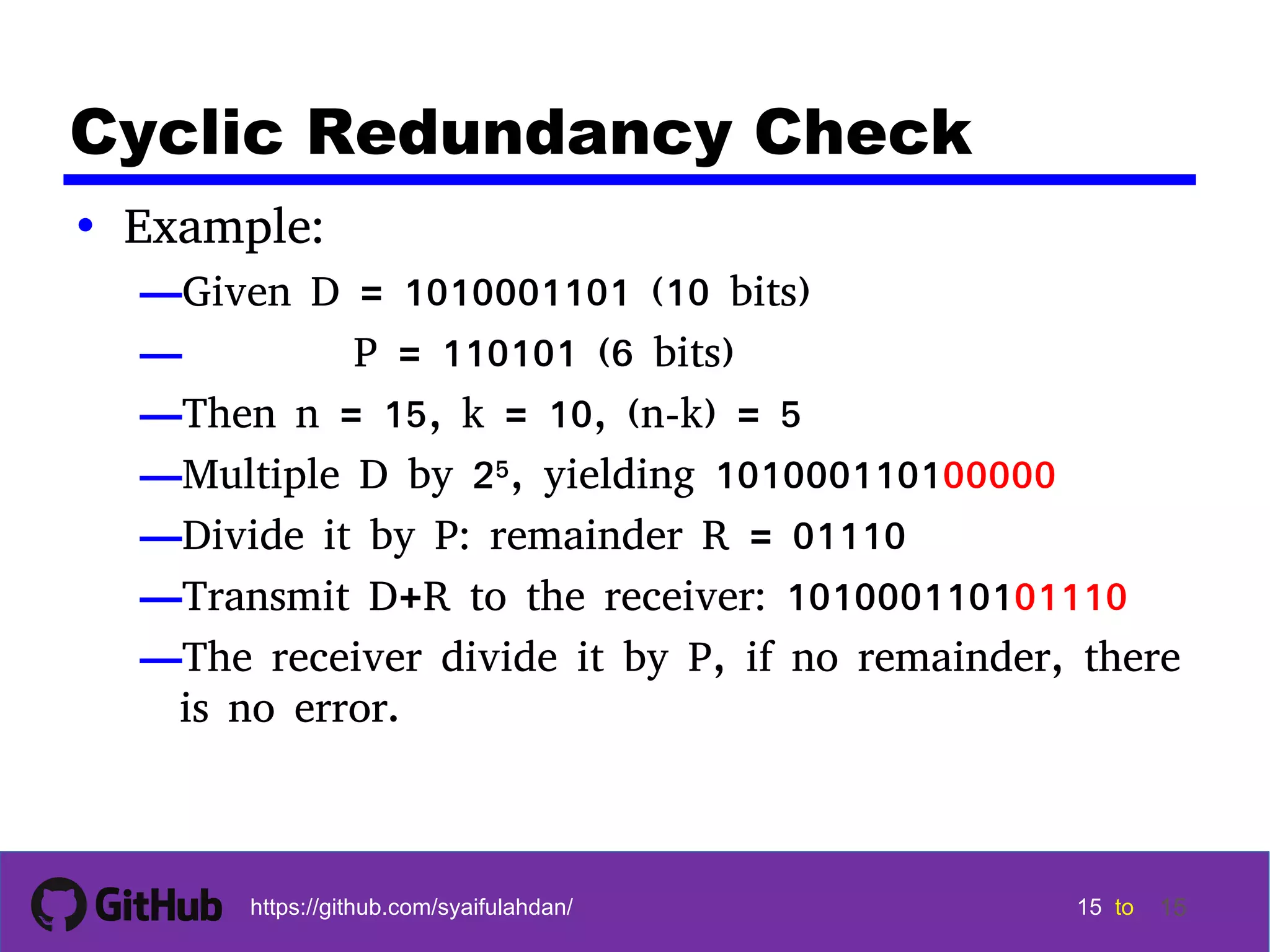 15 15 15 15 tohttps://github.com/syaifulahdan/ 15 Cyclic Redundancy Check • Example: —Given D = 1010001101 (10 bits) — P = 110101 (6 bits) —Then n = 15, k = 10, (n-k) = 5 —Multiple D by 25, yielding 101000110100000 —Divide it by P: remainder R = 01110 —Transmit D+R to the receiver: 101000110101110 —The receiver divide it by P, if no remainder, there is no error. 