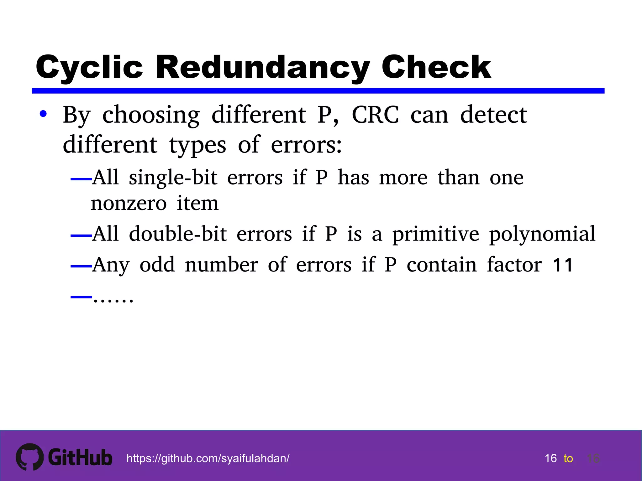 16 16 16 16 tohttps://github.com/syaifulahdan/ 16 Cyclic Redundancy Check • By choosing different P, CRC can detect different types of errors: —All single-bit errors if P has more than one nonzero item —All double-bit errors if P is a primitive polynomial —Any odd number of errors if P contain factor 11 —…… 