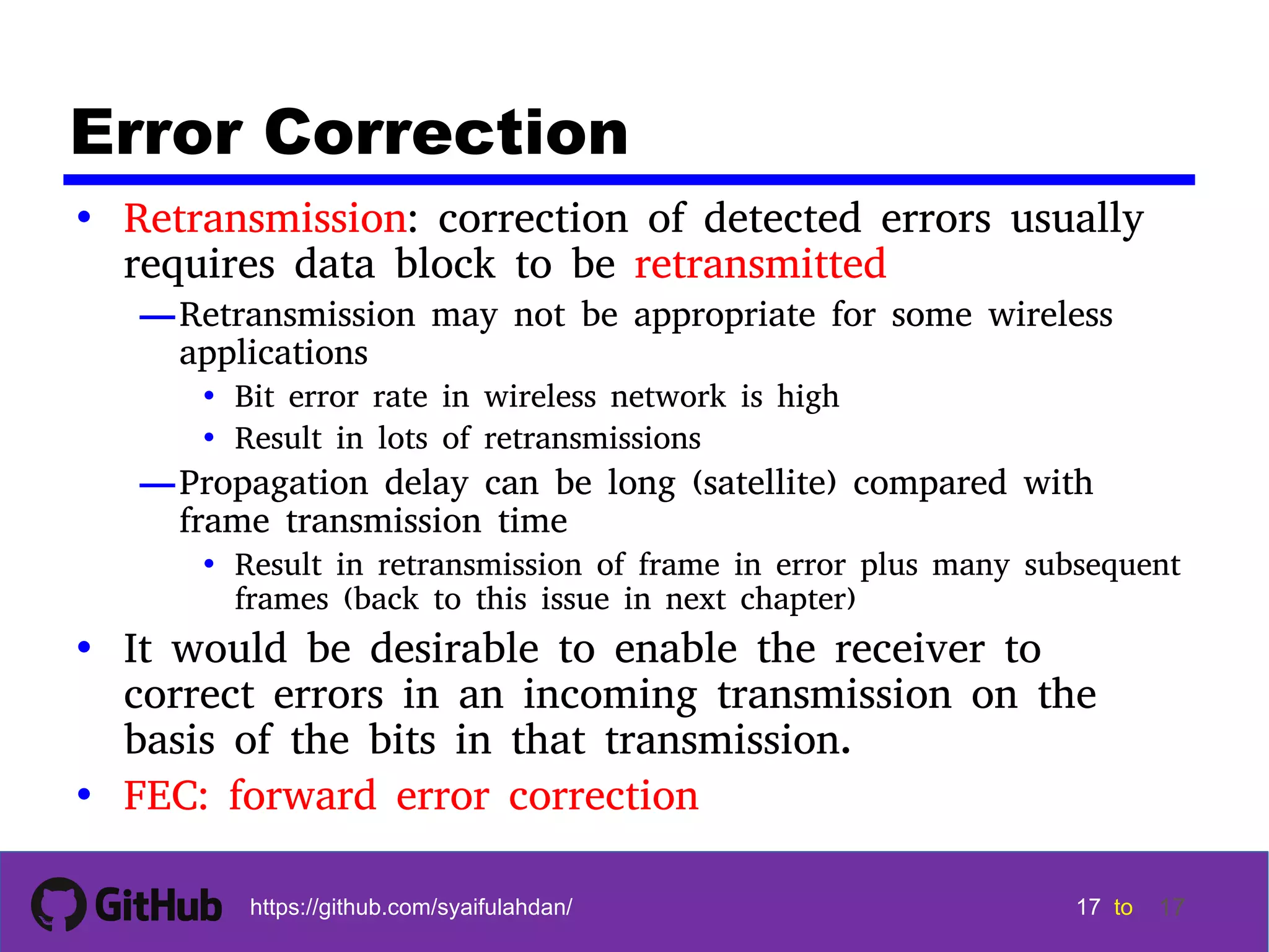 17 17 17 17 tohttps://github.com/syaifulahdan/ 17 Error Correction • Retransmission: correction of detected errors usually requires data block to be retransmitted —Retransmission may not be appropriate for some wireless applications • Bit error rate in wireless network is high • Result in lots of retransmissions —Propagation delay can be long (satellite) compared with frame transmission time • Result in retransmission of frame in error plus many subsequent frames (back to this issue in next chapter) • It would be desirable to enable the receiver to correct errors in an incoming transmission on the basis of the bits in that transmission. • FEC: forward error correction 