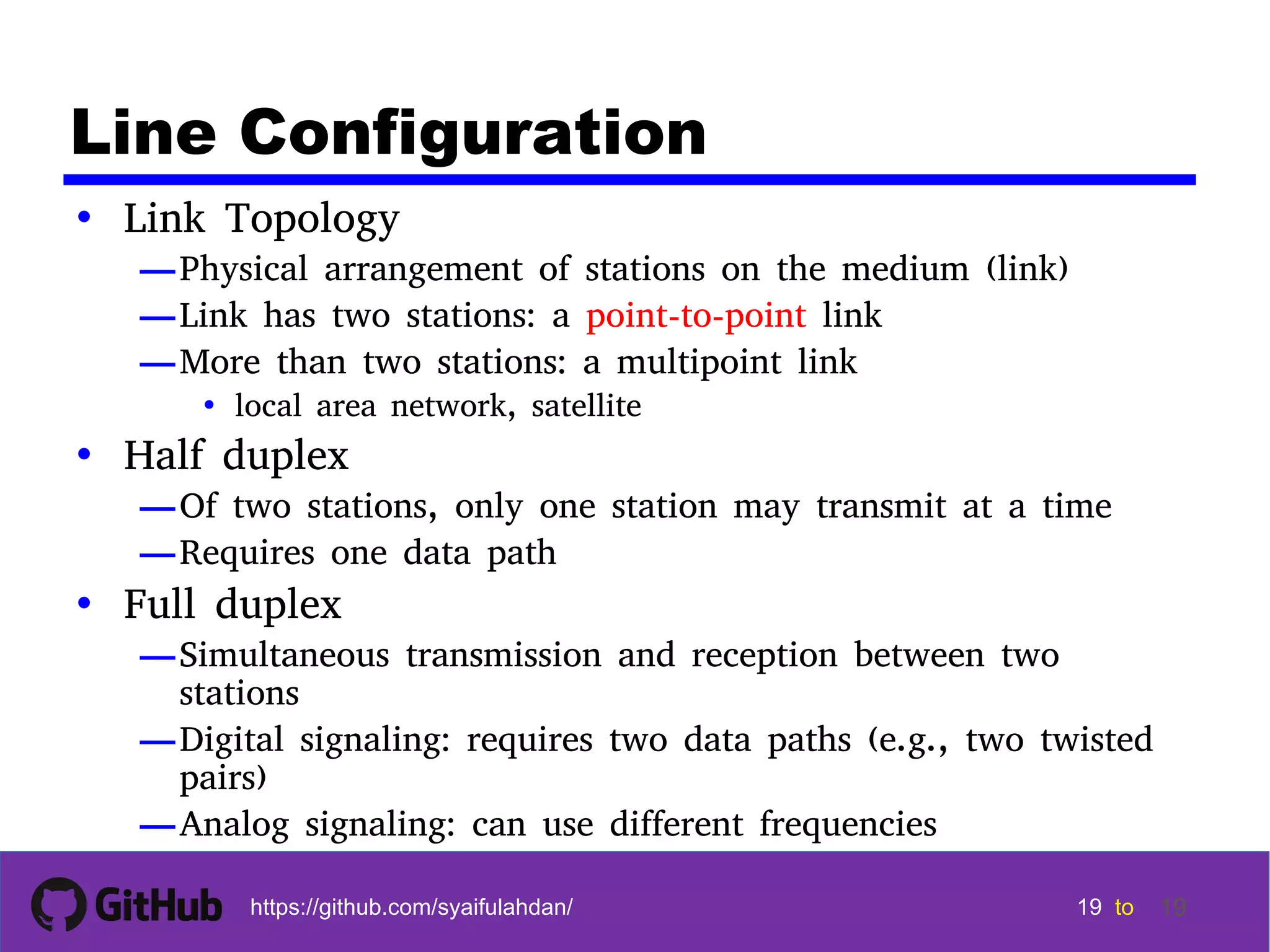 19 19 19 19 tohttps://github.com/syaifulahdan/ 19 Line Configuration • Link Topology —Physical arrangement of stations on the medium (link) —Link has two stations: a point-to-point link —More than two stations: a multipoint link • local area network, satellite • Half duplex —Of two stations, only one station may transmit at a time —Requires one data path • Full duplex —Simultaneous transmission and reception between two stations —Digital signaling: requires two data paths (e.g., two twisted pairs) —Analog signaling: can use different frequencies 