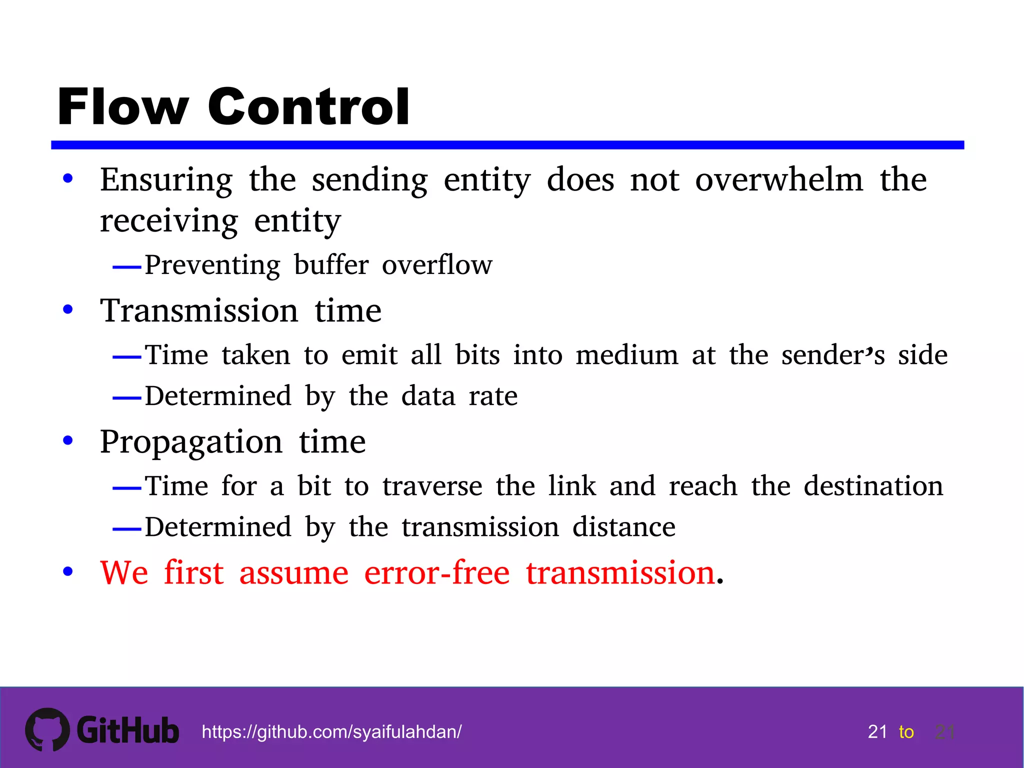 21 21 21 21 tohttps://github.com/syaifulahdan/ 21 Flow Control • Ensuring the sending entity does not overwhelm the receiving entity —Preventing buffer overflow • Transmission time —Time taken to emit all bits into medium at the sender’s side —Determined by the data rate • Propagation time —Time for a bit to traverse the link and reach the destination —Determined by the transmission distance • We first assume error-free transmission. 