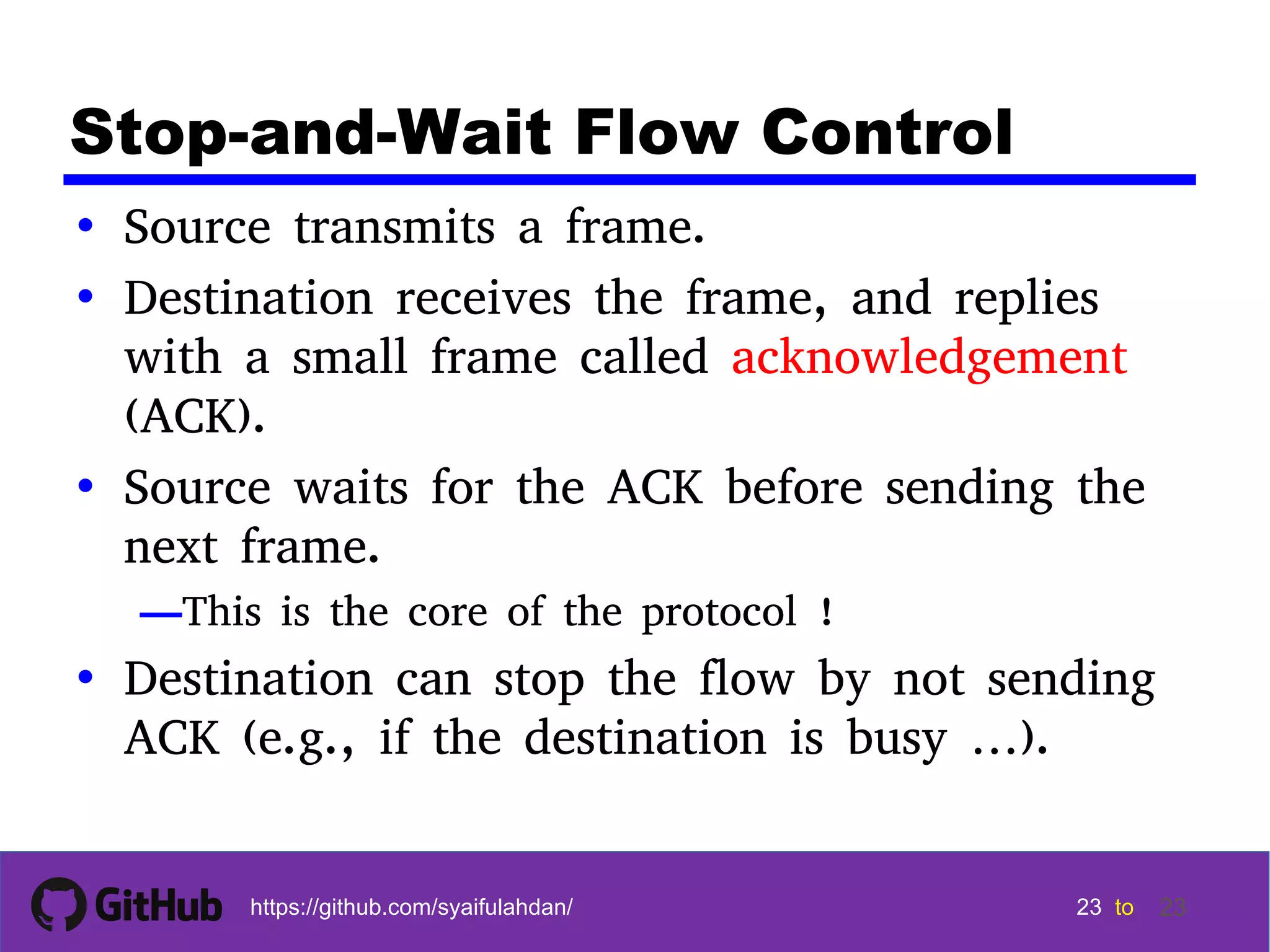 23 23 23 23 tohttps://github.com/syaifulahdan/ 23 Stop-and-Wait Flow Control • Source transmits a frame. • Destination receives the frame, and replies with a small frame called acknowledgement (ACK). • Source waits for the ACK before sending the next frame. —This is the core of the protocol ! • Destination can stop the flow by not sending ACK (e.g., if the destination is busy …). 