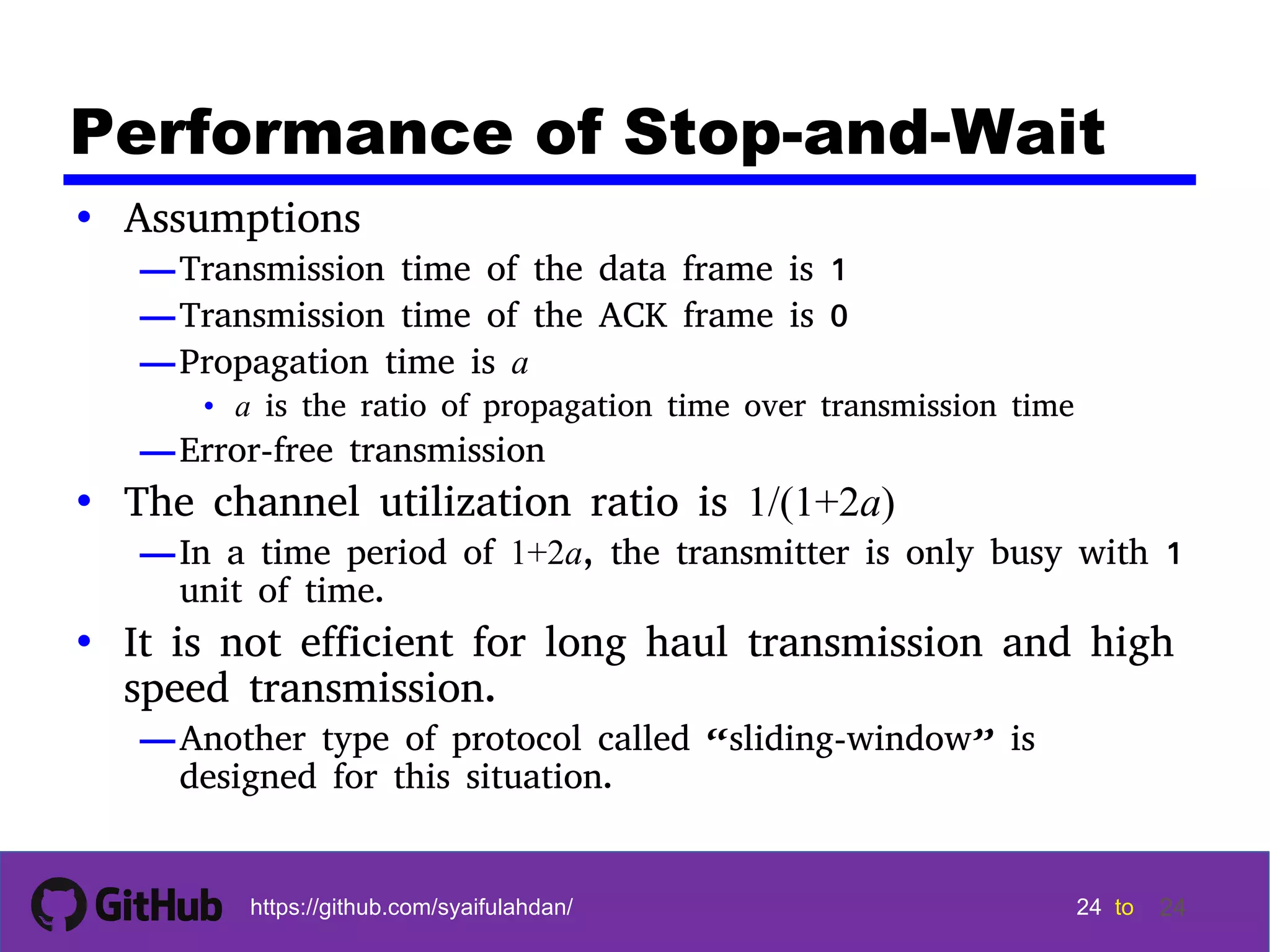 24 24 24 24 tohttps://github.com/syaifulahdan/ 24 Performance of Stop-and-Wait • Assumptions —Transmission time of the data frame is 1 —Transmission time of the ACK frame is 0 —Propagation time is a • a is the ratio of propagation time over transmission time —Error-free transmission • The channel utilization ratio is 1/(1+2a) —In a time period of 1+2a, the transmitter is only busy with 1 unit of time. • It is not efficient for long haul transmission and high speed transmission. —Another type of protocol called “sliding-window” is designed for this situation. 