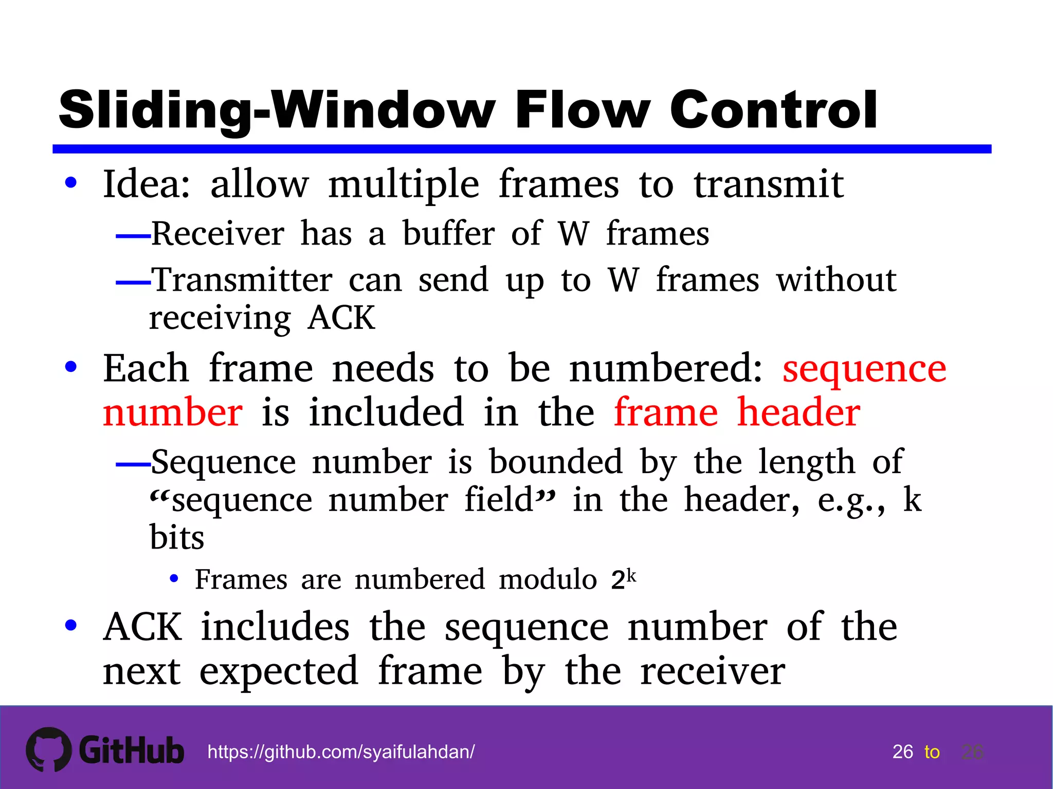 26 26 26 26 tohttps://github.com/syaifulahdan/ 26 Sliding-Window Flow Control • Idea: allow multiple frames to transmit —Receiver has a buffer of W frames —Transmitter can send up to W frames without receiving ACK • Each frame needs to be numbered: sequence number is included in the frame header —Sequence number is bounded by the length of “sequence number field” in the header, e.g., k bits • Frames are numbered modulo 2k • ACK includes the sequence number of the next expected frame by the receiver 