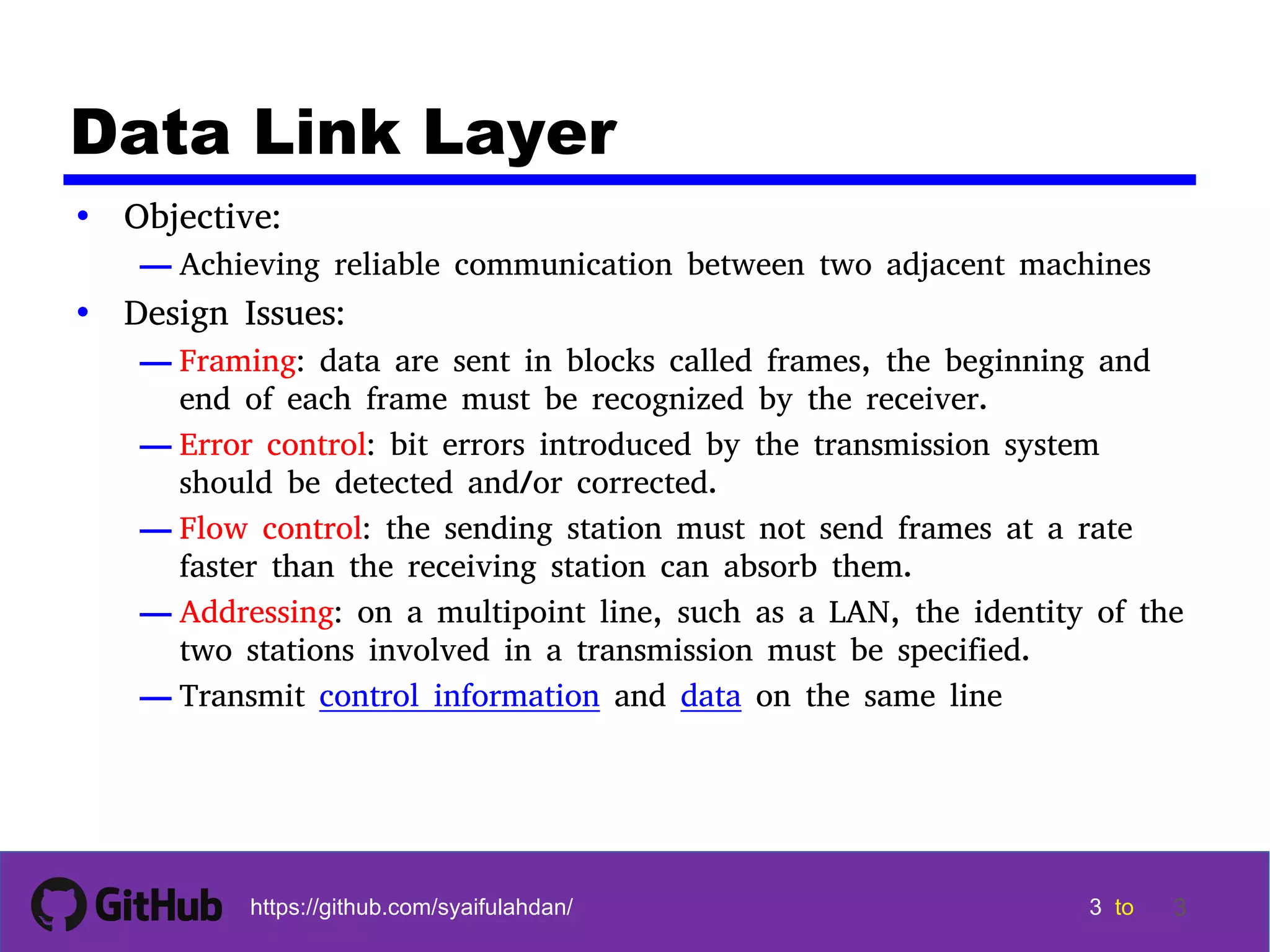 3 3 3 3 tohttps://github.com/syaifulahdan/ 3 Data Link Layer • Objective: — Achieving reliable communication between two adjacent machines • Design Issues: — Framing: data are sent in blocks called frames, the beginning and end of each frame must be recognized by the receiver. — Error control: bit errors introduced by the transmission system should be detected and/or corrected. — Flow control: the sending station must not send frames at a rate faster than the receiving station can absorb them. — Addressing: on a multipoint line, such as a LAN, the identity of the two stations involved in a transmission must be specified. — Transmit control information and data on the same line 