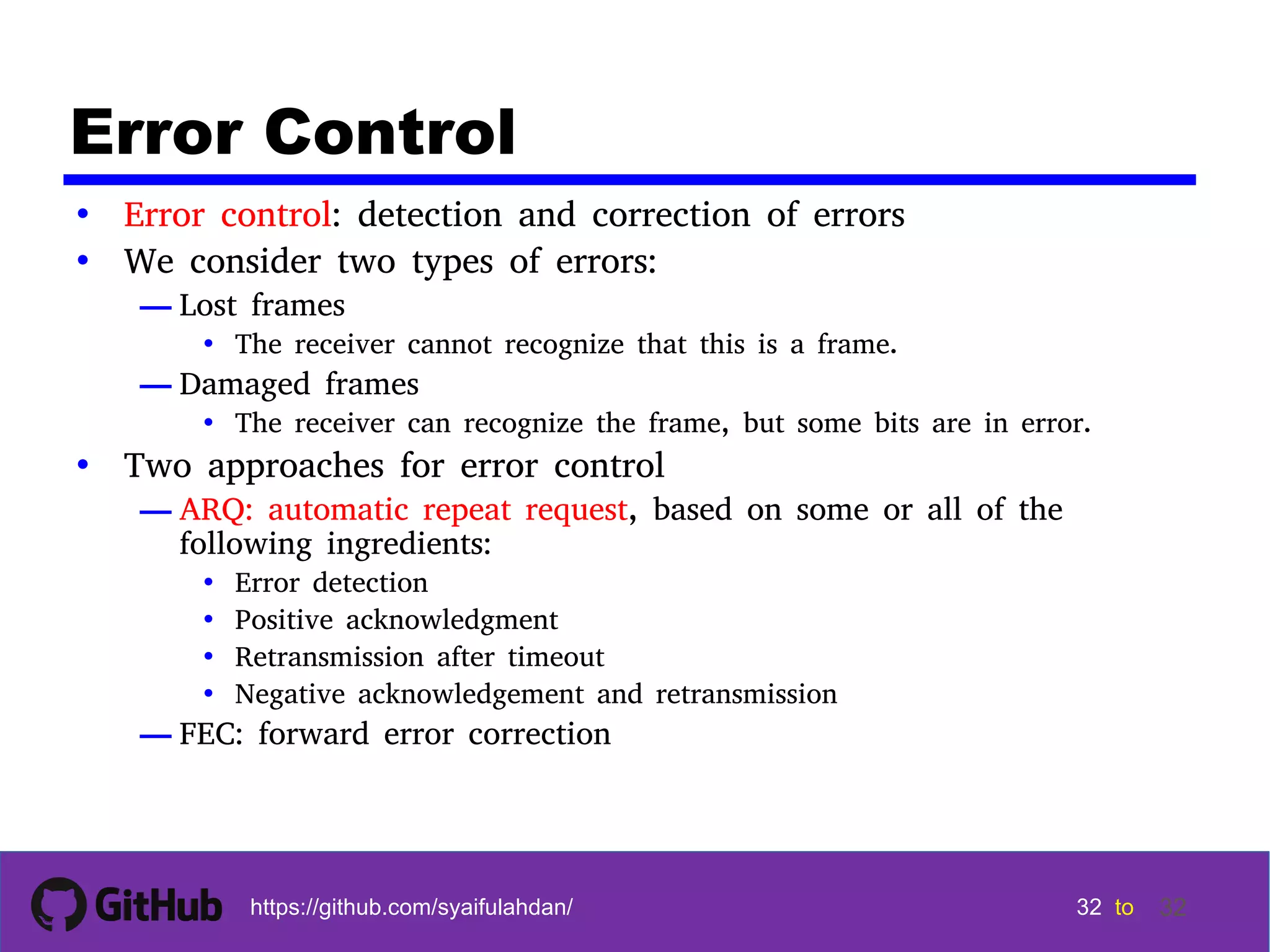 32 32 32 32 tohttps://github.com/syaifulahdan/ 32 Error Control • Error control: detection and correction of errors • We consider two types of errors: — Lost frames • The receiver cannot recognize that this is a frame. — Damaged frames • The receiver can recognize the frame, but some bits are in error. • Two approaches for error control — ARQ: automatic repeat request, based on some or all of the following ingredients: • Error detection • Positive acknowledgment • Retransmission after timeout • Negative acknowledgement and retransmission — FEC: forward error correction 
