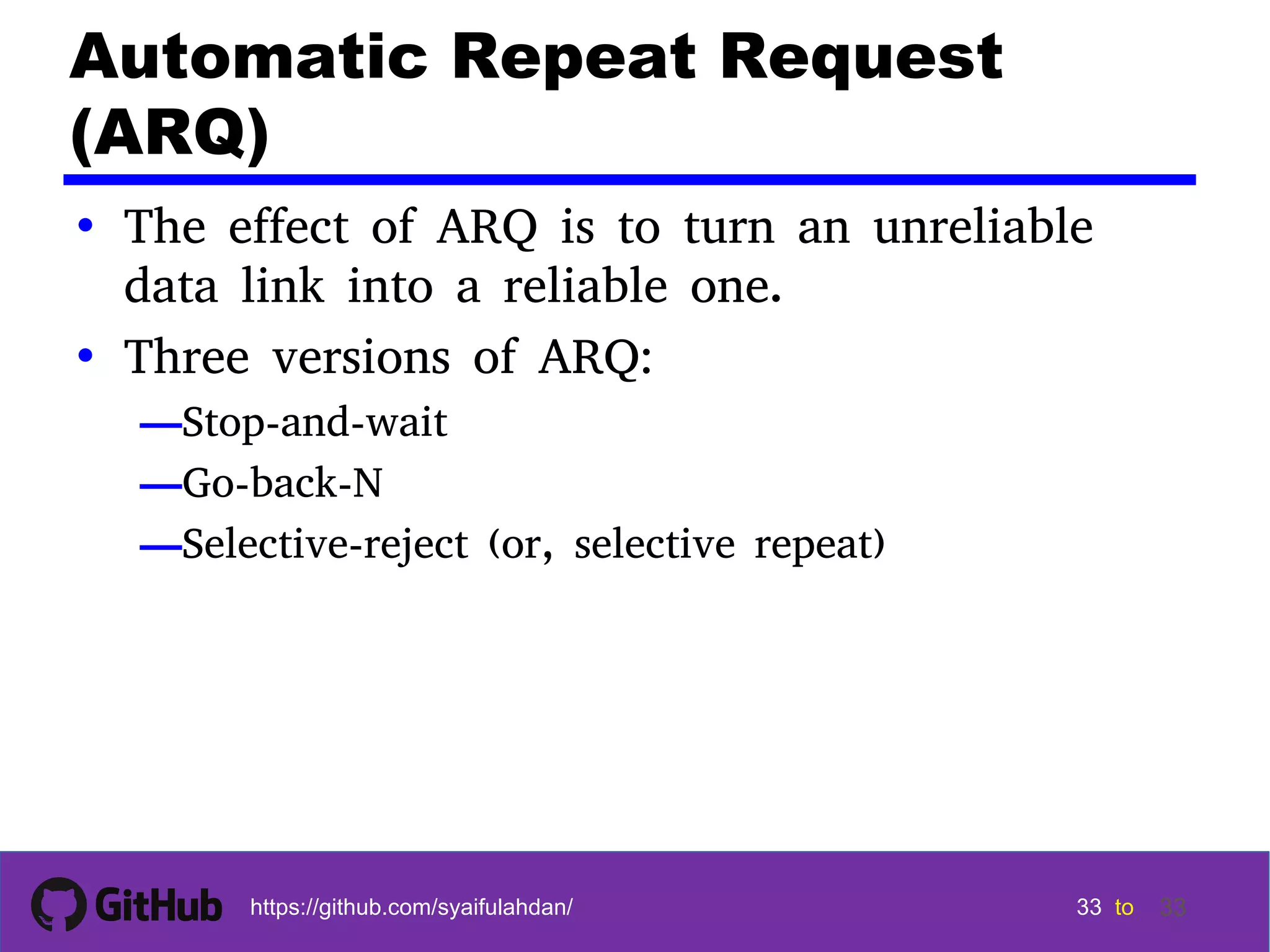 33 33 33 33 tohttps://github.com/syaifulahdan/ 33 Automatic Repeat Request (ARQ) • The effect of ARQ is to turn an unreliable data link into a reliable one. • Three versions of ARQ: —Stop-and-wait —Go-back-N —Selective-reject (or, selective repeat) 