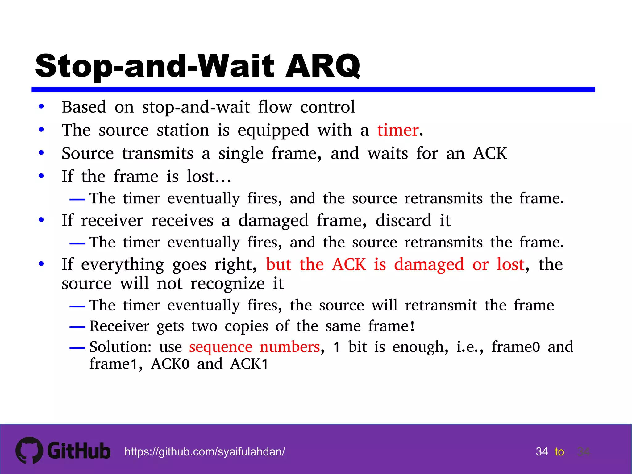 34 34 34 34 tohttps://github.com/syaifulahdan/ 34 Stop-and-Wait ARQ • Based on stop-and-wait flow control • The source station is equipped with a timer. • Source transmits a single frame, and waits for an ACK • If the frame is lost… — The timer eventually fires, and the source retransmits the frame. • If receiver receives a damaged frame, discard it — The timer eventually fires, and the source retransmits the frame. • If everything goes right, but the ACK is damaged or lost, the source will not recognize it — The timer eventually fires, the source will retransmit the frame — Receiver gets two copies of the same frame! — Solution: use sequence numbers, 1 bit is enough, i.e., frame0 and frame1, ACK0 and ACK1 