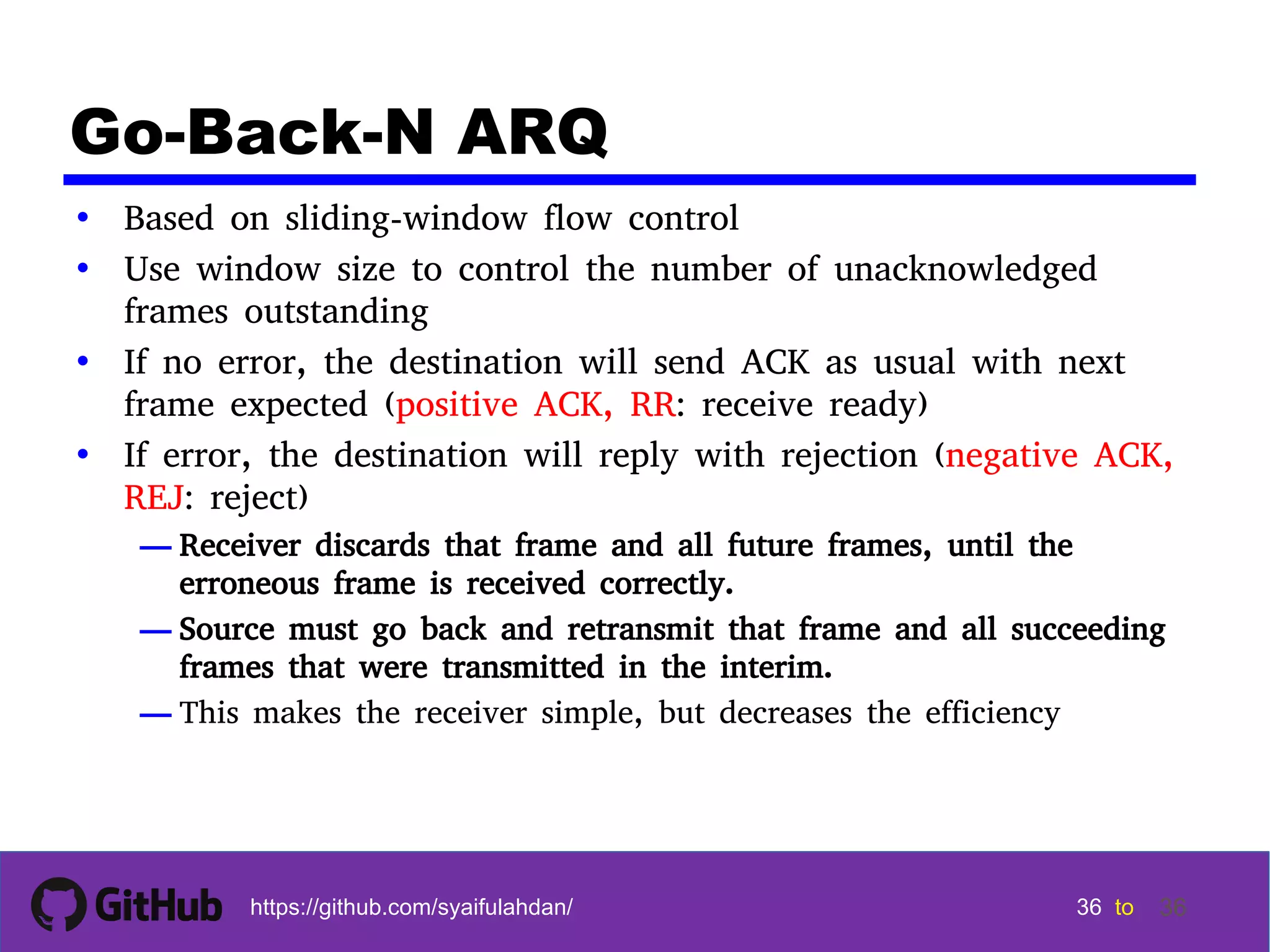 36 36 36 36 tohttps://github.com/syaifulahdan/ 36 Go-Back-N ARQ • Based on sliding-window flow control • Use window size to control the number of unacknowledged frames outstanding • If no error, the destination will send ACK as usual with next frame expected (positive ACK, RR: receive ready) • If error, the destination will reply with rejection (negative ACK, REJ: reject) — Receiver discards that frame and all future frames, until the erroneous frame is received correctly. — Source must go back and retransmit that frame and all succeeding frames that were transmitted in the interim. — This makes the receiver simple, but decreases the efficiency 