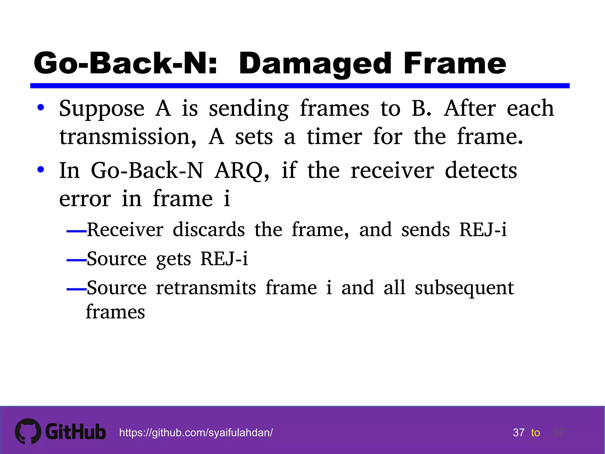 37 37 37 37 tohttps://github.com/syaifulahdan/ 37 Go-Back-N: Damaged Frame • Suppose A is sending frames to B. After each transmission, A sets a timer for the frame. • In Go-Back-N ARQ, if the receiver detects error in frame i —Receiver discards the frame, and sends REJ-i —Source gets REJ-i —Source retransmits frame i and all subsequent frames 