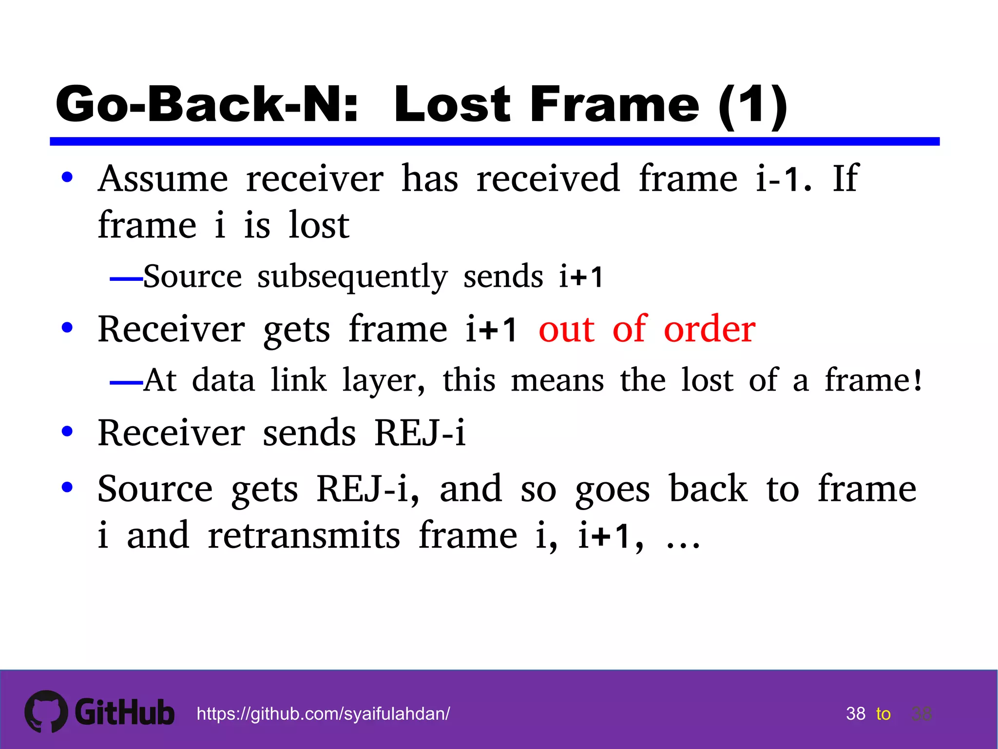 38 38 38 38 tohttps://github.com/syaifulahdan/ 38 Go-Back-N: Lost Frame (1) • Assume receiver has received frame i-1. If frame i is lost —Source subsequently sends i+1 • Receiver gets frame i+1 out of order —At data link layer, this means the lost of a frame! • Receiver sends REJ-i • Source gets REJ-i, and so goes back to frame i and retransmits frame i, i+1, … 