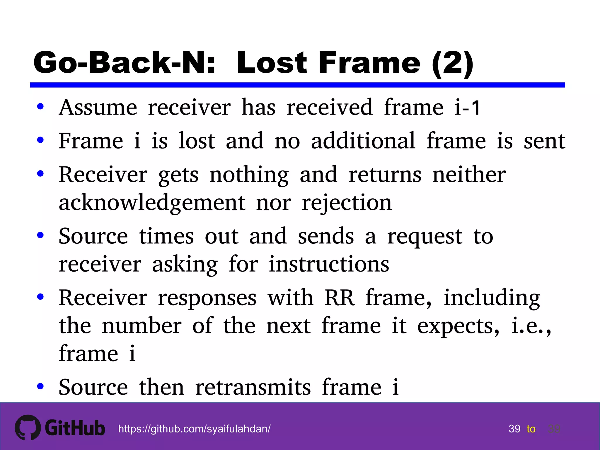 39 39 39 39 tohttps://github.com/syaifulahdan/ 39 Go-Back-N: Lost Frame (2) • Assume receiver has received frame i-1 • Frame i is lost and no additional frame is sent • Receiver gets nothing and returns neither acknowledgement nor rejection • Source times out and sends a request to receiver asking for instructions • Receiver responses with RR frame, including the number of the next frame it expects, i.e., frame i • Source then retransmits frame i 