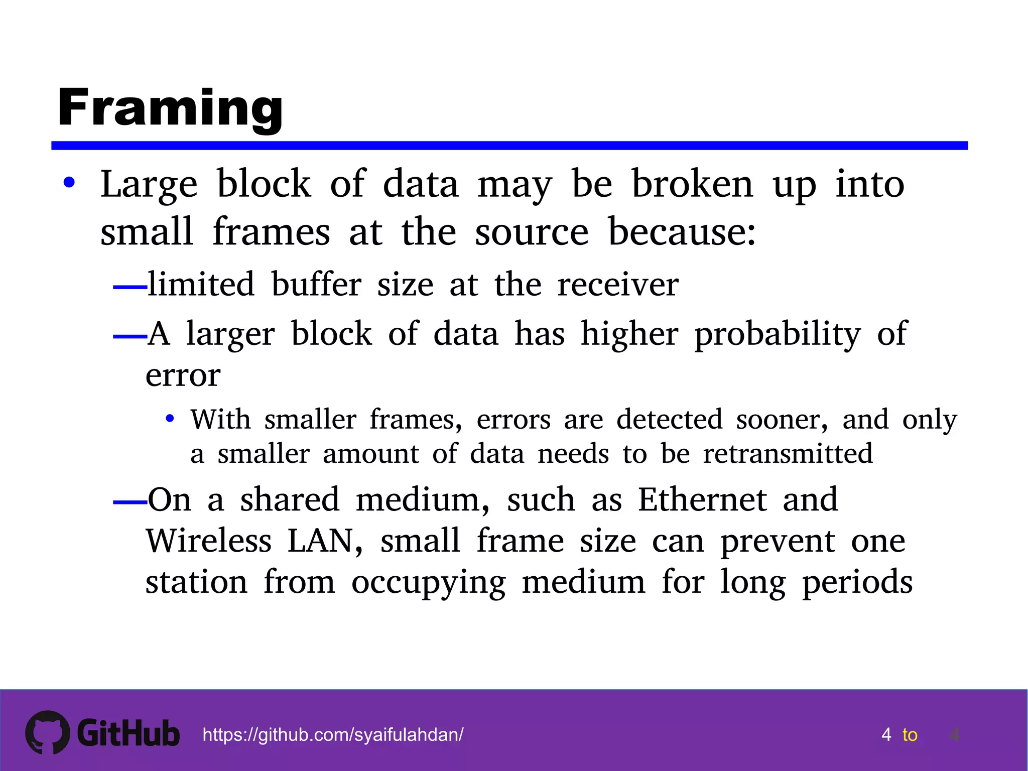 4 4 4 4 tohttps://github.com/syaifulahdan/ 4 Framing • Large block of data may be broken up into small frames at the source because: —limited buffer size at the receiver —A larger block of data has higher probability of error • With smaller frames, errors are detected sooner, and only a smaller amount of data needs to be retransmitted —On a shared medium, such as Ethernet and Wireless LAN, small frame size can prevent one station from occupying medium for long periods 