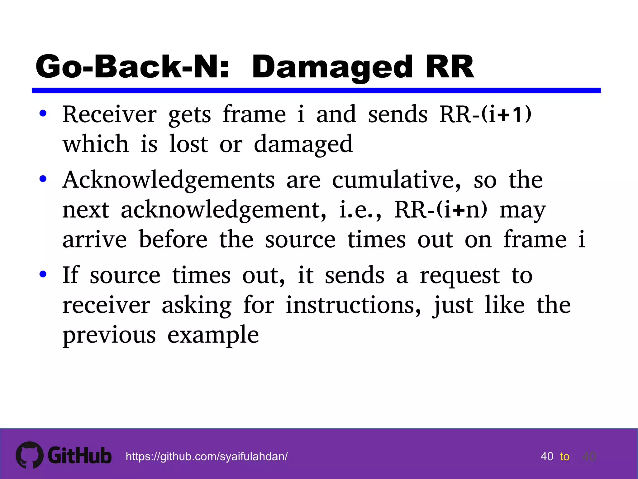 40 40 40 40 tohttps://github.com/syaifulahdan/ 40 Go-Back-N: Damaged RR • Receiver gets frame i and sends RR-(i+1) which is lost or damaged • Acknowledgements are cumulative, so the next acknowledgement, i.e., RR-(i+n) may arrive before the source times out on frame i • If source times out, it sends a request to receiver asking for instructions, just like the previous example 