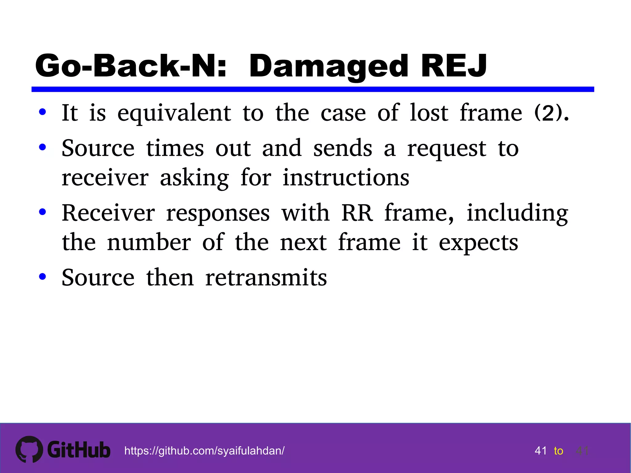 41 41 41 41 tohttps://github.com/syaifulahdan/ 41 Go-Back-N: Damaged REJ • It is equivalent to the case of lost frame (2). • Source times out and sends a request to receiver asking for instructions • Receiver responses with RR frame, including the number of the next frame it expects • Source then retransmits 